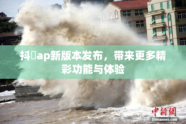 抖抈ap新版本发布，带来更多精彩功能与体验