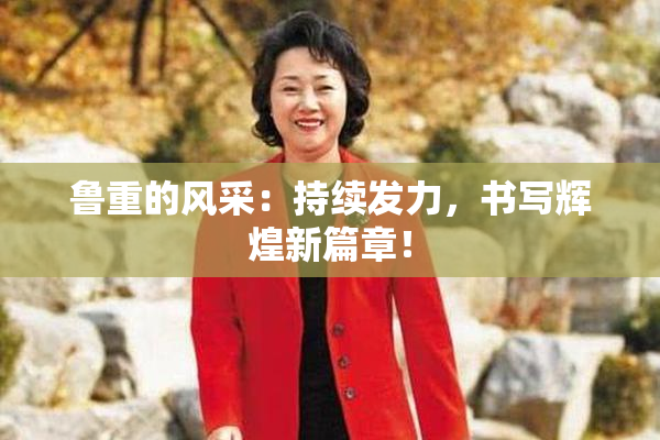 鲁重的风采：持续发力，书写辉煌新篇章！