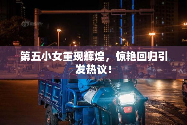 第五小女重现辉煌，惊艳回归引发热议！
