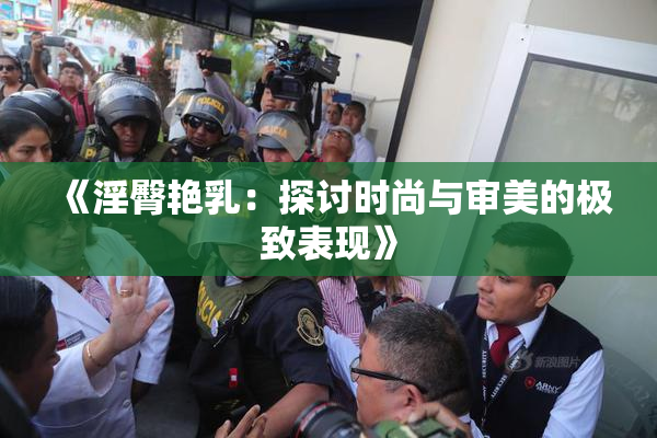 《淫臀艳乳：探讨时尚与审美的极致表现》