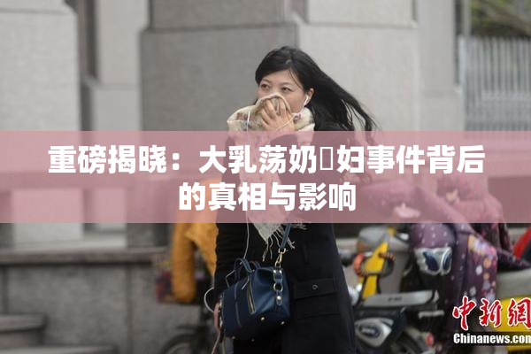 重磅揭晓：大乳荡奶婬妇事件背后的真相与影响