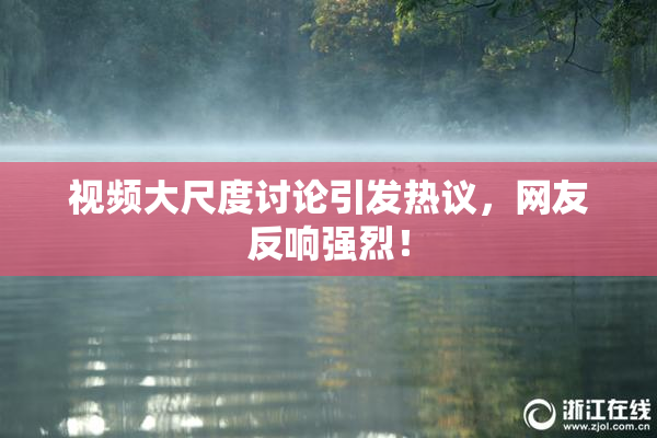 视频大尺度讨论引发热议，网友反响强烈！