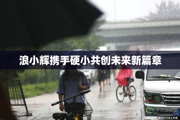 浪小辉携手硬小共创未来新篇章
