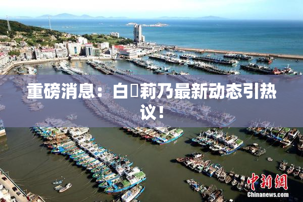 重磅消息：白咲莉乃最新动态引热议！