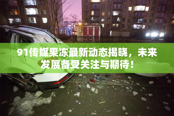 91传媒果冻最新动态揭晓，未来发展备受关注与期待！