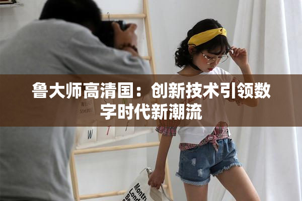 鲁大师高清国：创新技术引领数字时代新潮流