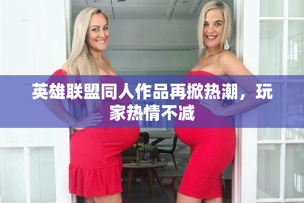 英雄联盟同人作品再掀热潮，玩家热情不减