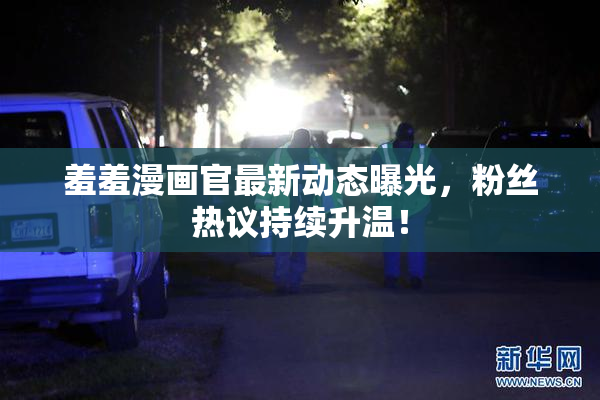 羞羞漫画官最新动态曝光，粉丝热议持续升温！