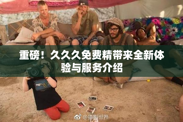 重磅！久久久免费精带来全新体验与服务介绍