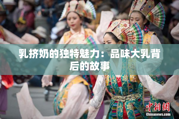 乳挤奶的独特魅力：品味大乳背后的故事