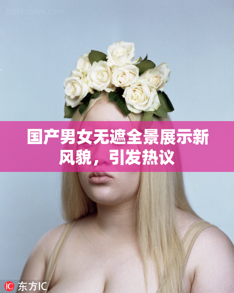国产男女无遮全景展示新风貌，引发热议