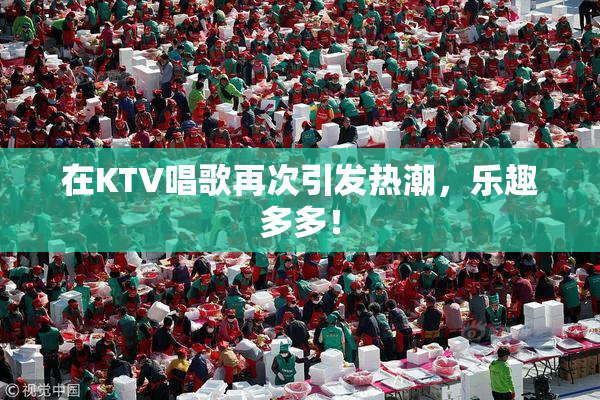 在KTV唱歌再次引发热潮，乐趣多多！