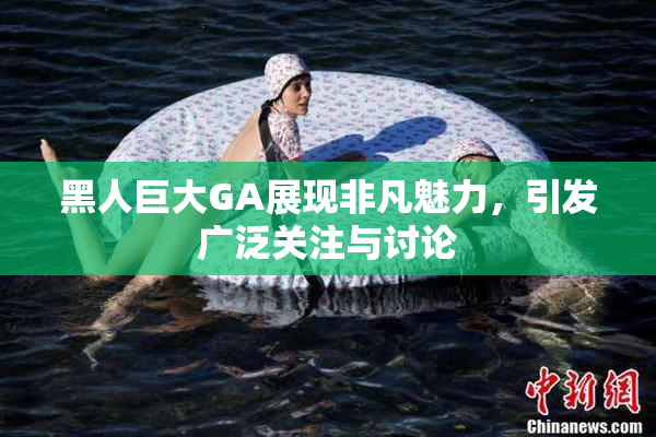 黑人巨大GA展现非凡魅力，引发广泛关注与讨论
