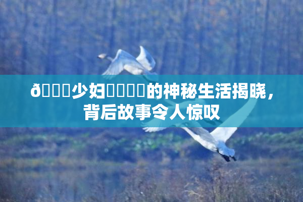 🔞少妇❌‌❌‌的神秘生活揭晓，背后故事令人惊叹