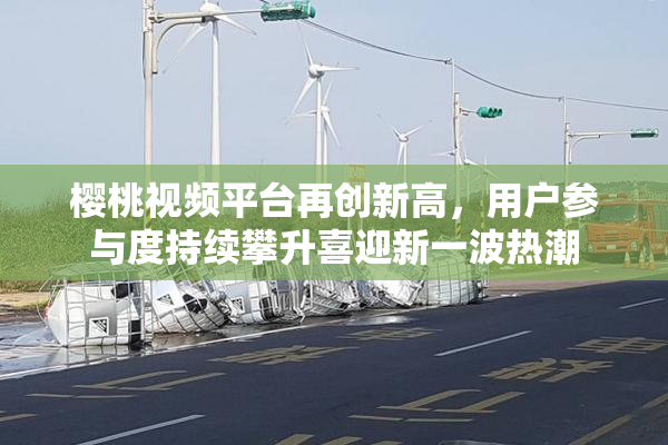 樱桃视频平台再创新高，用户参与度持续攀升喜迎新一波热潮