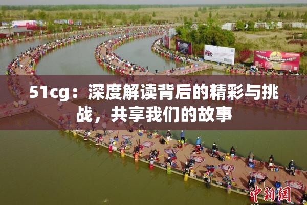 51cg：深度解读背后的精彩与挑战，共享我们的故事