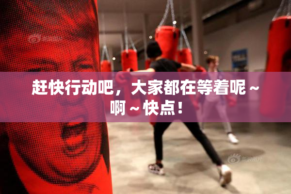 赶快行动吧，大家都在等着呢～啊～快点！