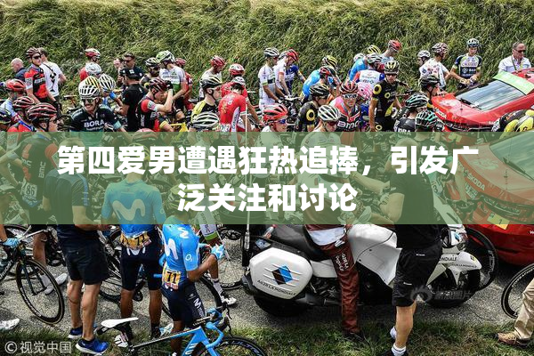 第四爱男遭遇狂热追捧，引发广泛关注和讨论