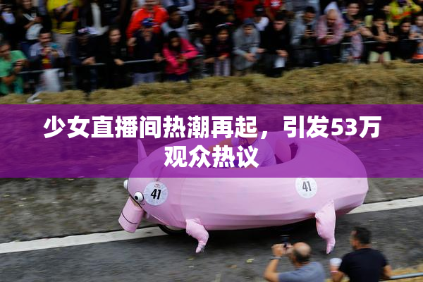 少女直播间热潮再起，引发53万观众热议