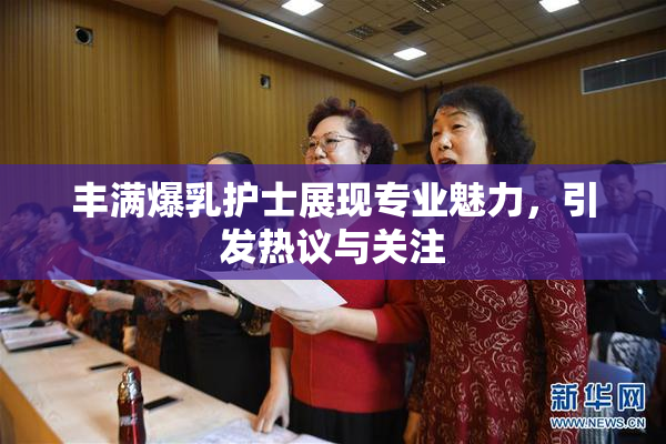 丰满爆乳护士展现专业魅力，引发热议与关注