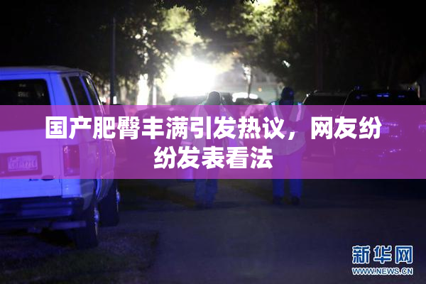 国产肥臀丰满引发热议，网友纷纷发表看法