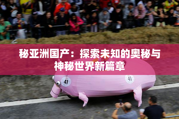 秘亚洲国产：探索未知的奥秘与神秘世界新篇章