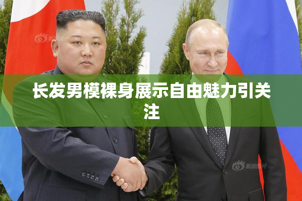 长发男模裸身展示自由魅力引关注