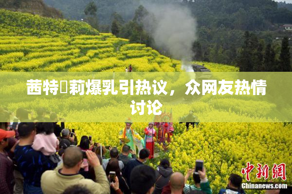 茜特菈莉爆乳引热议，众网友热情讨论