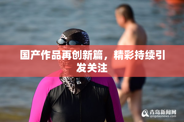 国产作品再创新篇，精彩持续引发关注