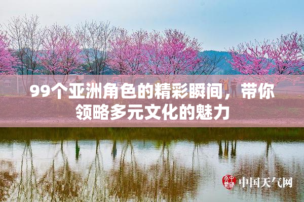 99个亚洲角色的精彩瞬间，带你领略多元文化的魅力