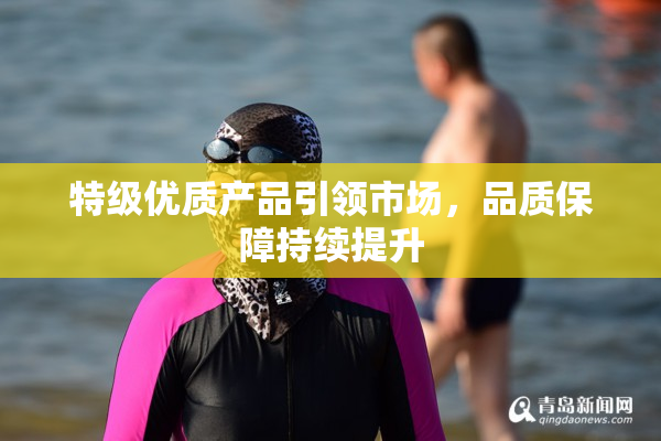 特级优质产品引领市场，品质保障持续提升