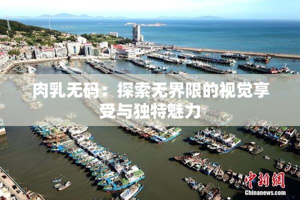 肉乳无码：探索无界限的视觉享受与独特魅力