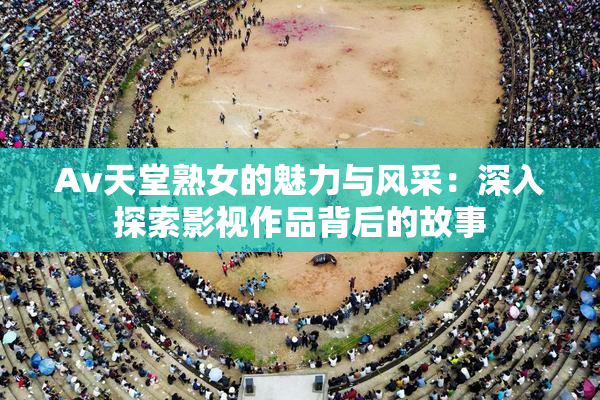 Av天堂熟女的魅力与风采：深入探索影视作品背后的故事