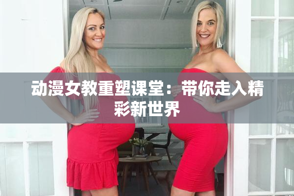 动漫女教重塑课堂：带你走入精彩新世界