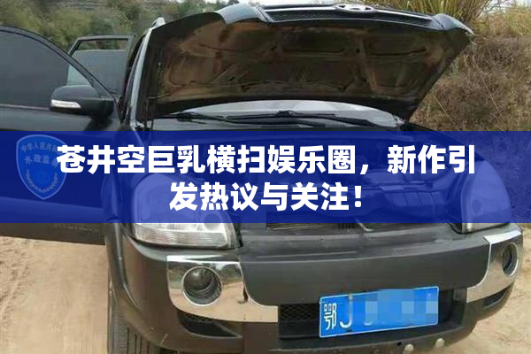 苍井空巨乳横扫娱乐圈，新作引发热议与关注！