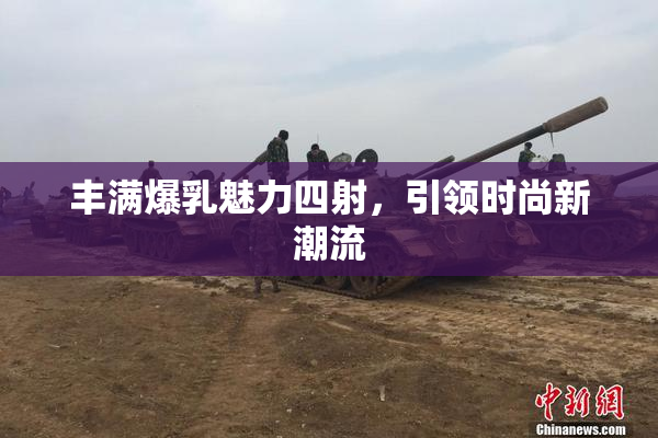 丰满爆乳魅力四射，引领时尚新潮流