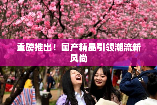 重磅推出！国产精品引领潮流新风尚