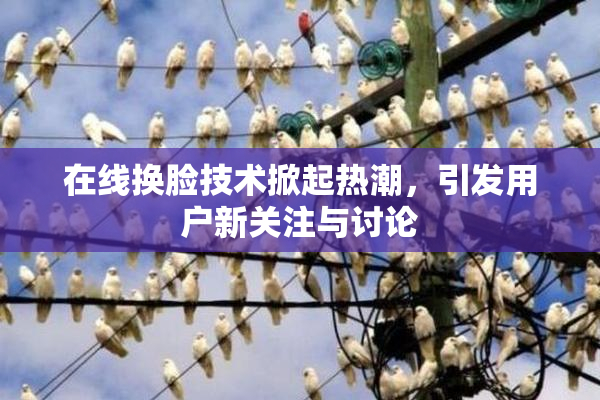 在线换脸技术掀起热潮，引发用户新关注与讨论