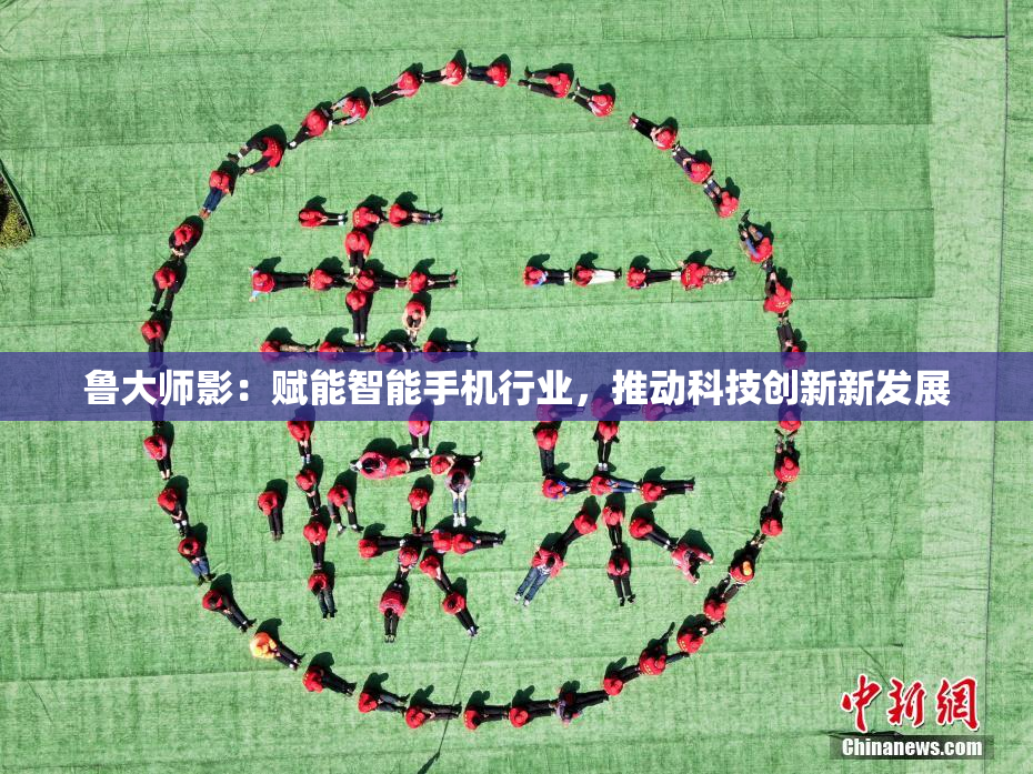 鲁大师影：赋能智能手机行业，推动科技创新新发展
