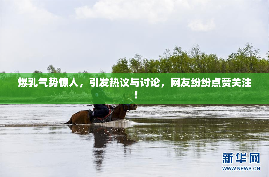爆乳气势惊人，引发热议与讨论，网友纷纷点赞关注！