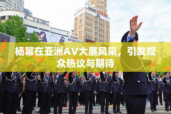 杨幂在亚洲AV大展风采，引发观众热议与期待