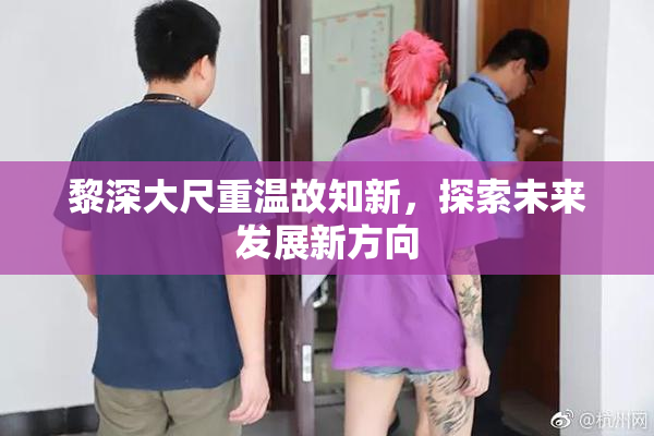 黎深大尺重温故知新，探索未来发展新方向