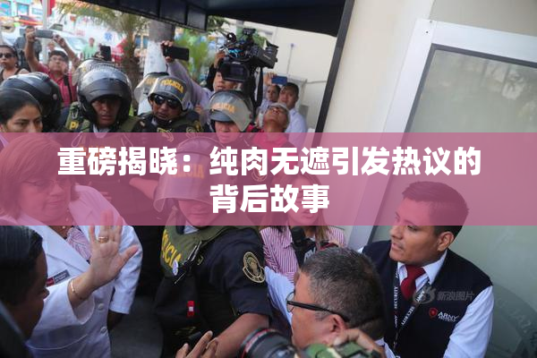 重磅揭晓：纯肉无遮引发热议的背后故事