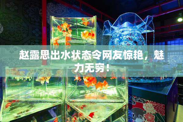 赵露思出水状态令网友惊艳，魅力无穷！