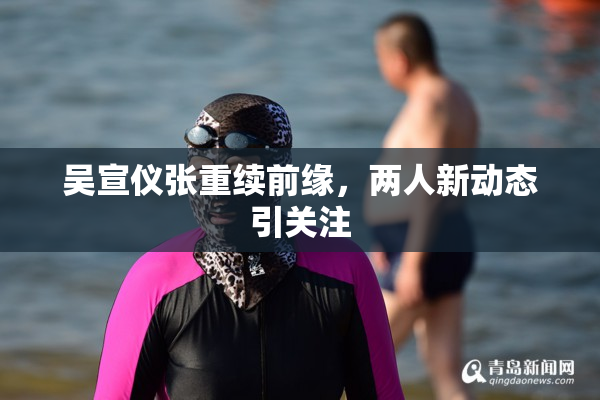 吴宣仪张重续前缘，两人新动态引关注