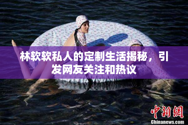 林软软私人的定制生活揭秘，引发网友关注和热议