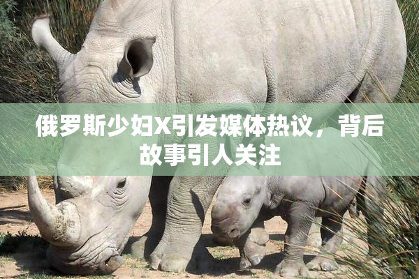 俄罗斯少妇X引发媒体热议，背后故事引人关注