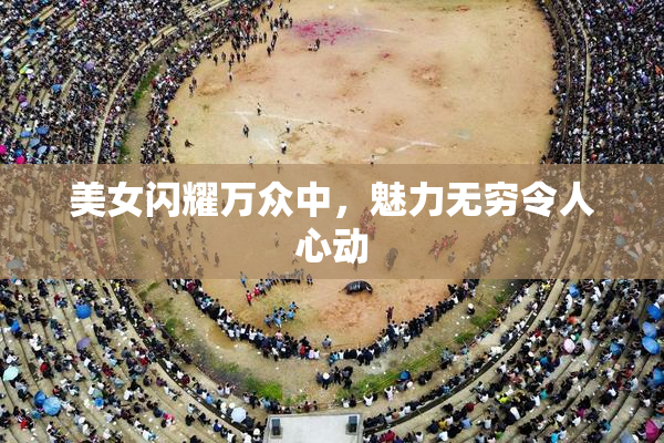 美女闪耀万众中，魅力无穷令人心动