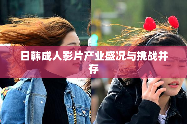 日韩成人影片产业盛况与挑战并存