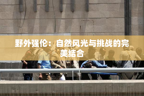 野外强伦：自然风光与挑战的完美结合